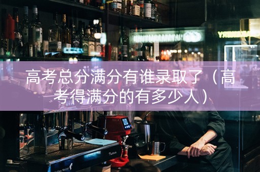 高考总分满分有谁录取了（高考得满分的有多少人）