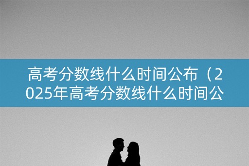 高考分数线什么时间公布（2025年高考分数线什么时间公布）