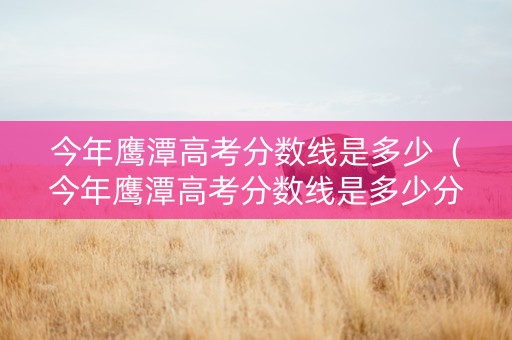 今年鹰潭高考分数线是多少（今年鹰潭高考分数线是多少分）