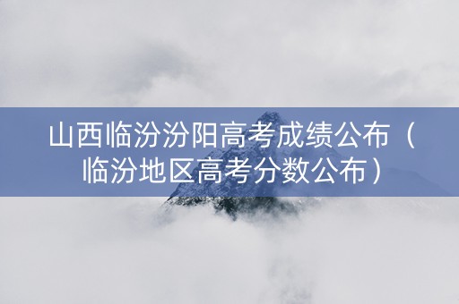 山西临汾汾阳高考成绩公布（临汾地区高考分数公布）