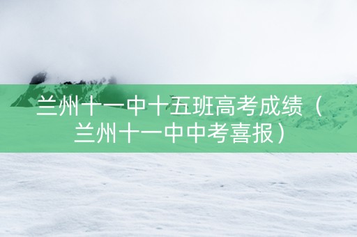 兰州十一中十五班高考成绩（兰州十一中中考喜报）