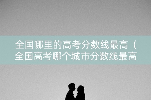 全国哪里的高考分数线最高（全国高考哪个城市分数线最高）