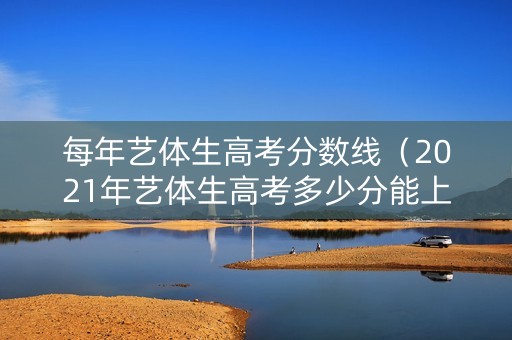 每年艺体生高考分数线（2021年艺体生高考多少分能上本科）