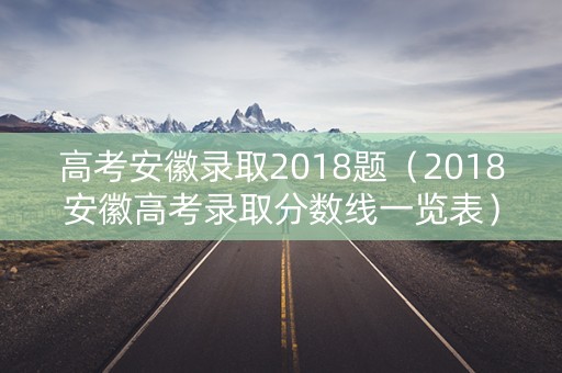 高考安徽录取2018题（2018安徽高考录取分数线一览表）