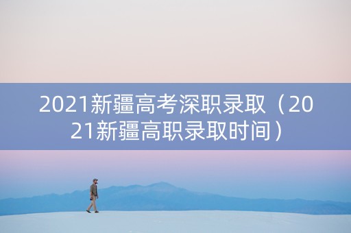 2021新疆高考深职录取（2021新疆高职录取时间）