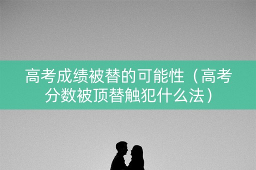 高考成绩被替的可能性（高考分数被顶替触犯什么法）