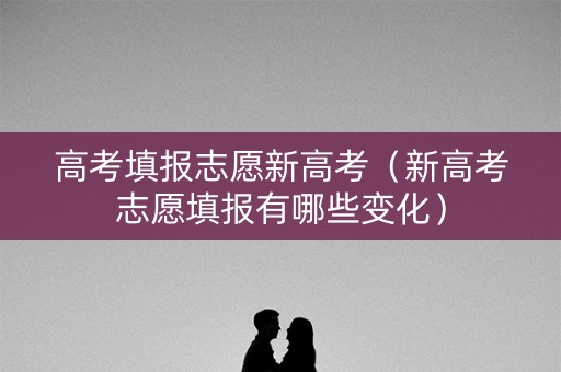 高考填报志愿新高考（新高考志愿填报有哪些变化）