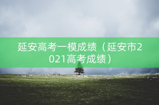 延安高考一模成绩（延安市2021高考成绩）