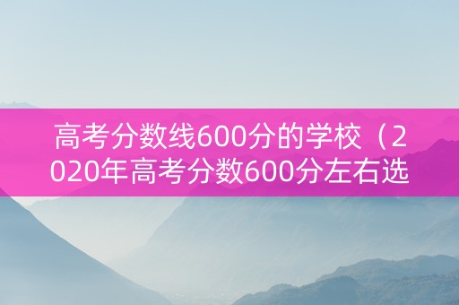 高考分数线600分的学校（2020年高考分数600分左右选什么大学）