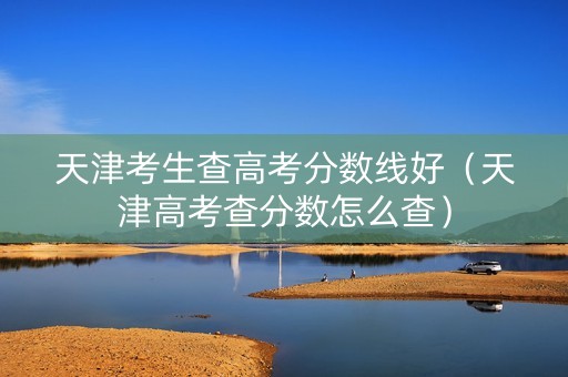 天津考生查高考分数线好（天津高考查分数怎么查）