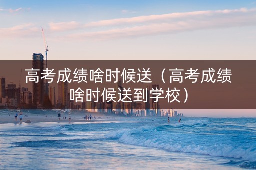 高考成绩啥时候送（高考成绩啥时候送到学校）