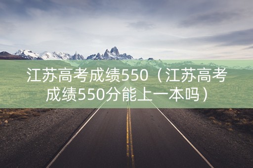 江苏高考成绩550（江苏高考成绩550分能上一本吗）