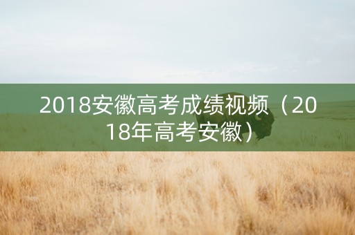 2018安徽高考成绩视频（2018年高考安徽）