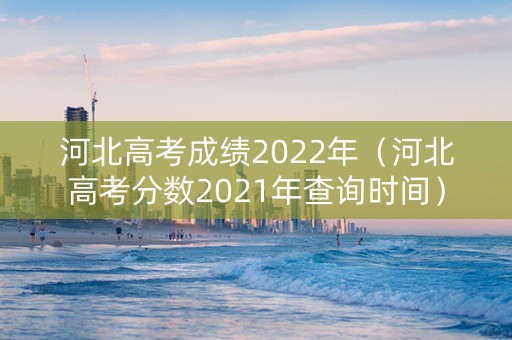 河北高考成绩2022年（河北高考分数2021年查询时间）