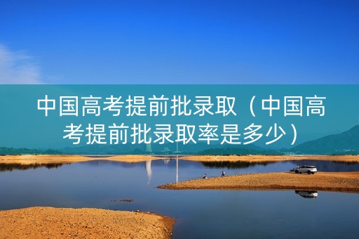 中国高考提前批录取（中国高考提前批录取率是多少）