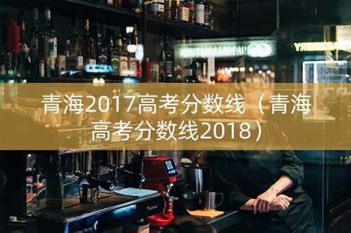 青海2017高考分数线（青海高考分数线2018）