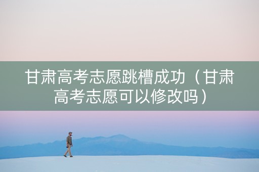 甘肃高考志愿跳槽成功（甘肃高考志愿可以修改吗）