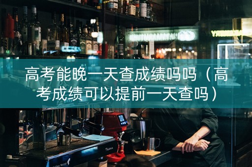 高考能晚一天查成绩吗吗（高考成绩可以提前一天查吗）