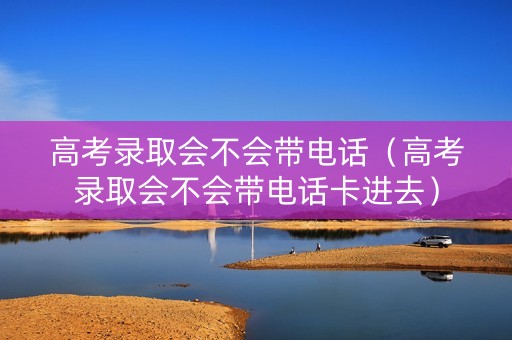 高考录取会不会带电话（高考录取会不会带电话卡进去）
