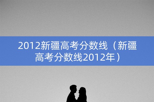 2012新疆高考分数线（新疆高考分数线2012年）