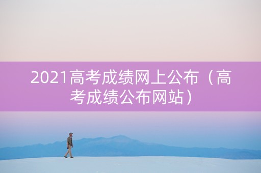 2021高考成绩网上公布（高考成绩公布网站）