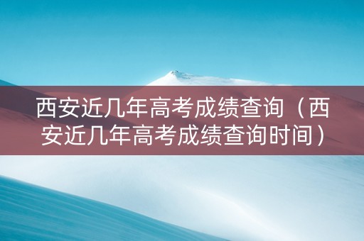 西安近几年高考成绩查询（西安近几年高考成绩查询时间）
