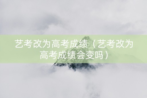艺考改为高考成绩（艺考改为高考成绩会变吗）
