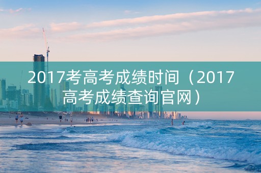 2017考高考成绩时间（2017高考成绩查询官网）