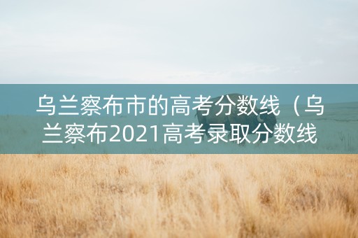 乌兰察布市的高考分数线（乌兰察布2021高考录取分数线）