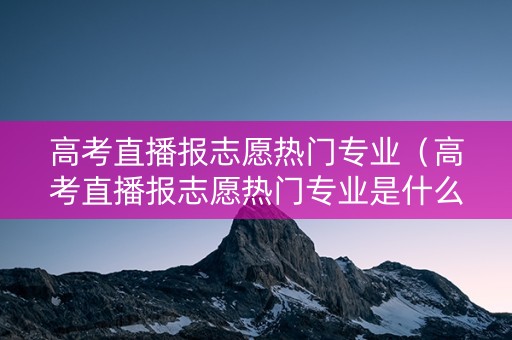 高考直播报志愿热门专业（高考直播报志愿热门专业是什么）