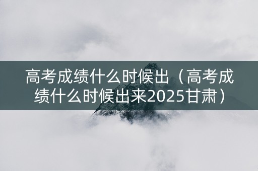 高考成绩什么时候出（高考成绩什么时候出来2025甘肃）