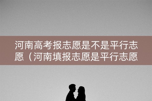 河南高考报志愿是不是平行志愿（河南填报志愿是平行志愿吗）