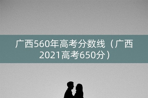 广西560年高考分数线（广西2021高考650分）