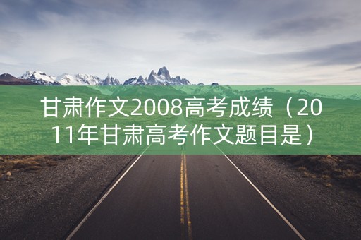 甘肃作文2008高考成绩（2011年甘肃高考作文题目是）