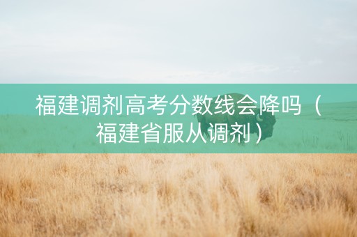福建调剂高考分数线会降吗（福建省服从调剂）