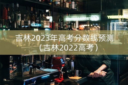 吉林2023年高考分数线预测（吉林2022高考）