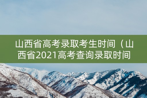 山西省高考录取考生时间（山西省2021高考查询录取时间及征集时间）