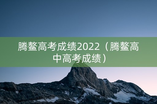 腾鳌高考成绩2022（腾鳌高中高考成绩）