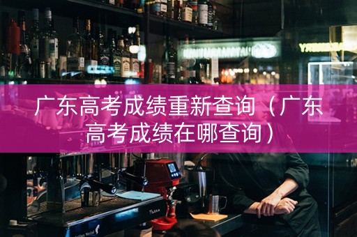 广东高考成绩重新查询（广东高考成绩在哪查询）