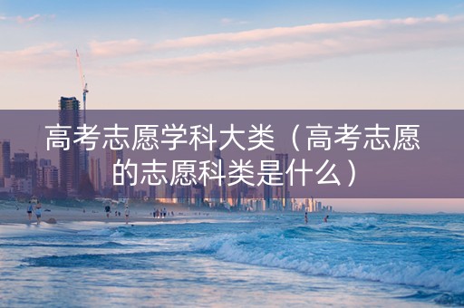 高考志愿学科大类（高考志愿的志愿科类是什么）
