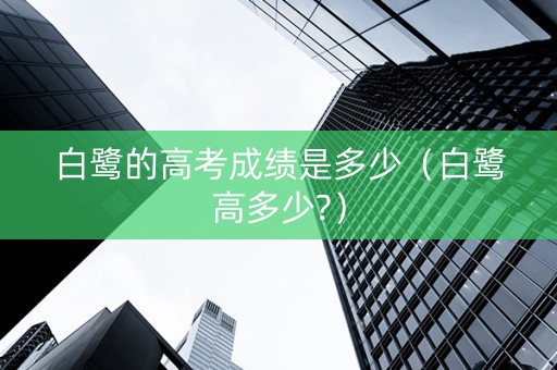 白鹭的高考成绩是多少（白鹭高多少?）