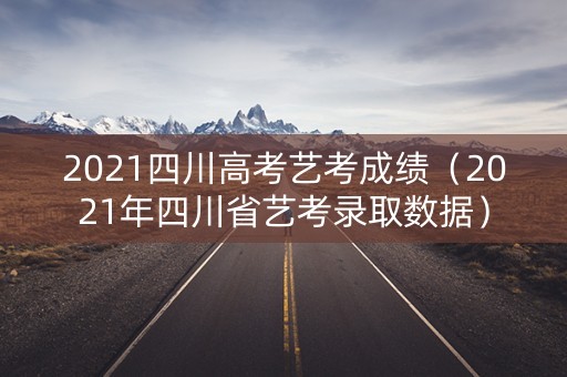 2021四川高考艺考成绩（2021年四川省艺考录取数据）