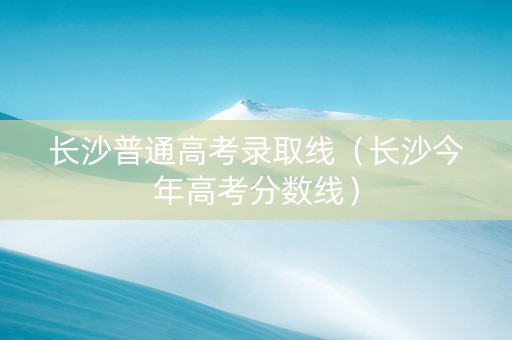 长沙普通高考录取线（长沙今年高考分数线）