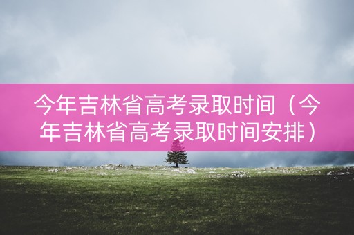 今年吉林省高考录取时间（今年吉林省高考录取时间安排）