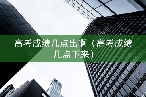 高考成绩几点出啊（高考成绩几点下来）