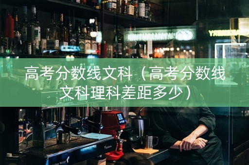 高考分数线文科（高考分数线文科理科差距多少）