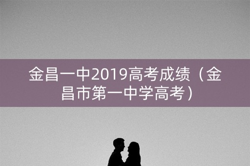 金昌一中2019高考成绩（金昌市第一中学高考）