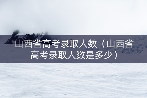 山西省高考录取人数（山西省高考录取人数是多少）