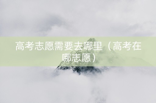 高考志愿需要去哪里（高考在哪志愿）