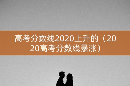 高考分数线2020上升的（2020高考分数线暴涨）